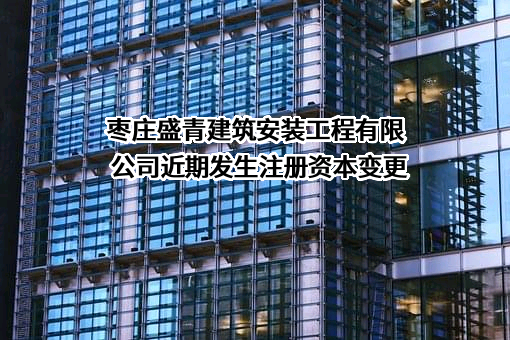 枣庄盛青建筑安装工程有限公司近期发生注册资本变更