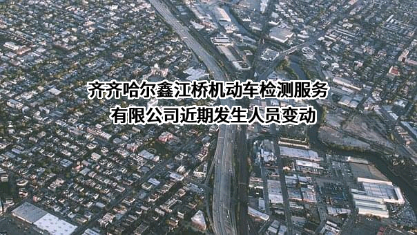 齐齐哈尔鑫江桥机动车检测服务有限公司近期发生人员变动