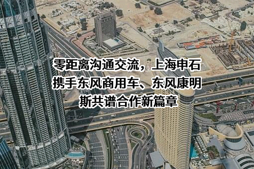 零距离沟通交流，上海申石携手东风商用车、东风康明斯共谱合作新篇章