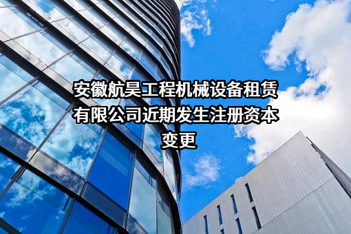 安徽航昊工程机械设备租赁有限公司近期发生注册资本变更