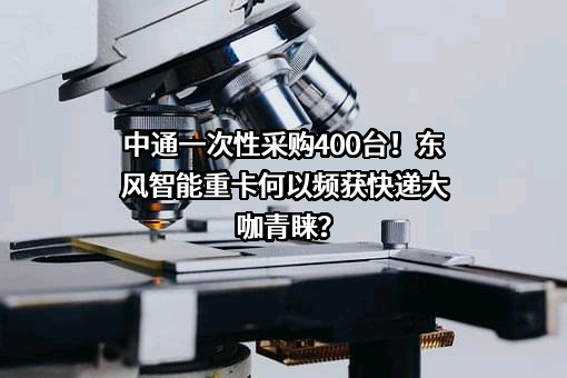 中通一次性采购400台！东风智能重卡何以频获快递大咖青睐？