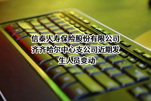 信泰人寿保险股份有限公司齐齐哈尔中心支公司近期发生人员变动