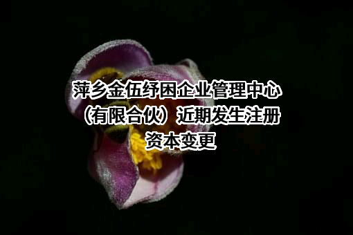 萍乡金伍纾困企业管理中心（有限合伙）近期发生注册资本变更