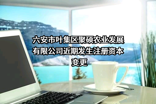六安市叶集区聚硕农业发展有限公司近期发生注册资本变更