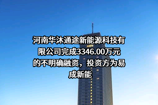 河南华沐通途新能源科技有限公司完成3346.00万元的不明确融资，投资方为易成新能