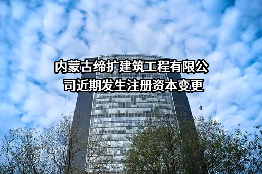 内蒙古缔扩建筑工程有限公司近期发生注册资本变更