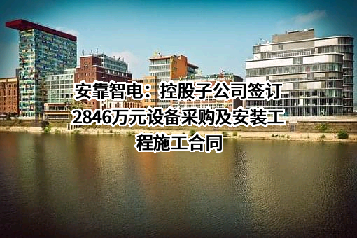 安靠智电：控股子公司签订2846万元设备采购及安装工程施工合同