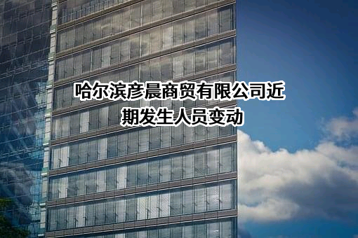 哈尔滨彦晨商贸有限公司近期发生人员变动