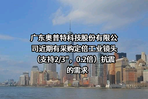 广东奥普特科技股份有限公司近期有采购定倍工业镜头（支持2/3"，0.2倍）抗震的需求