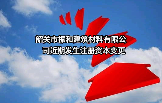 韶关市振和建筑材料有限公司近期发生注册资本变更