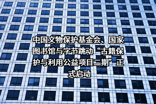 中国文物保护基金会、国家图书馆与字节跳动“古籍保护与利用公益项目二期”正式启动