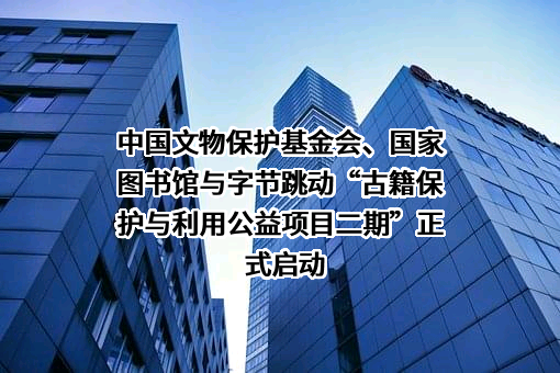 中国文物保护基金会、国家图书馆与字节跳动“古籍保护与利用公益项目二期”正式启动